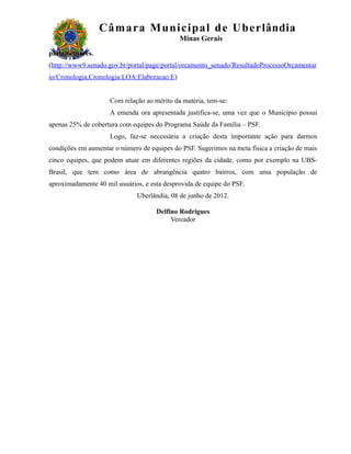 Câm ar a M uni c i pal de Ube r lândia
                                             Minas Gerais
parlamentares.
(http://www9.senado.gov.br/portal/page/portal/orcamento_senado/ResultadoProcessoOrcamentar
io/Cronologia,Cronologia:LOA:Elaboracao:E)


                     Com relação ao mérito da matéria, tem-se:
                     A emenda ora apresentada justifica-se, uma vez que o Município possui
apenas 25% de cobertura com equipes do Programa Saúde da Família – PSF.
                     Logo, faz-se necessária a criação desta importante ação para darmos
condições em aumentar o número de equipes do PSF. Sugerimos na meta física a criação de mais
cinco equipes, que podem atuar em diferentes regiões da cidade, como por exemplo na UBS-
Brasil, que tem como área de abrangência quatro bairros, com uma população de
aproximadamente 40 mil usuários, e esta desprovida de equipe do PSF.
                              Uberlândia, 08 de junho de 2012.

                                     Delfino Rodrigues
                                          Vereador
 