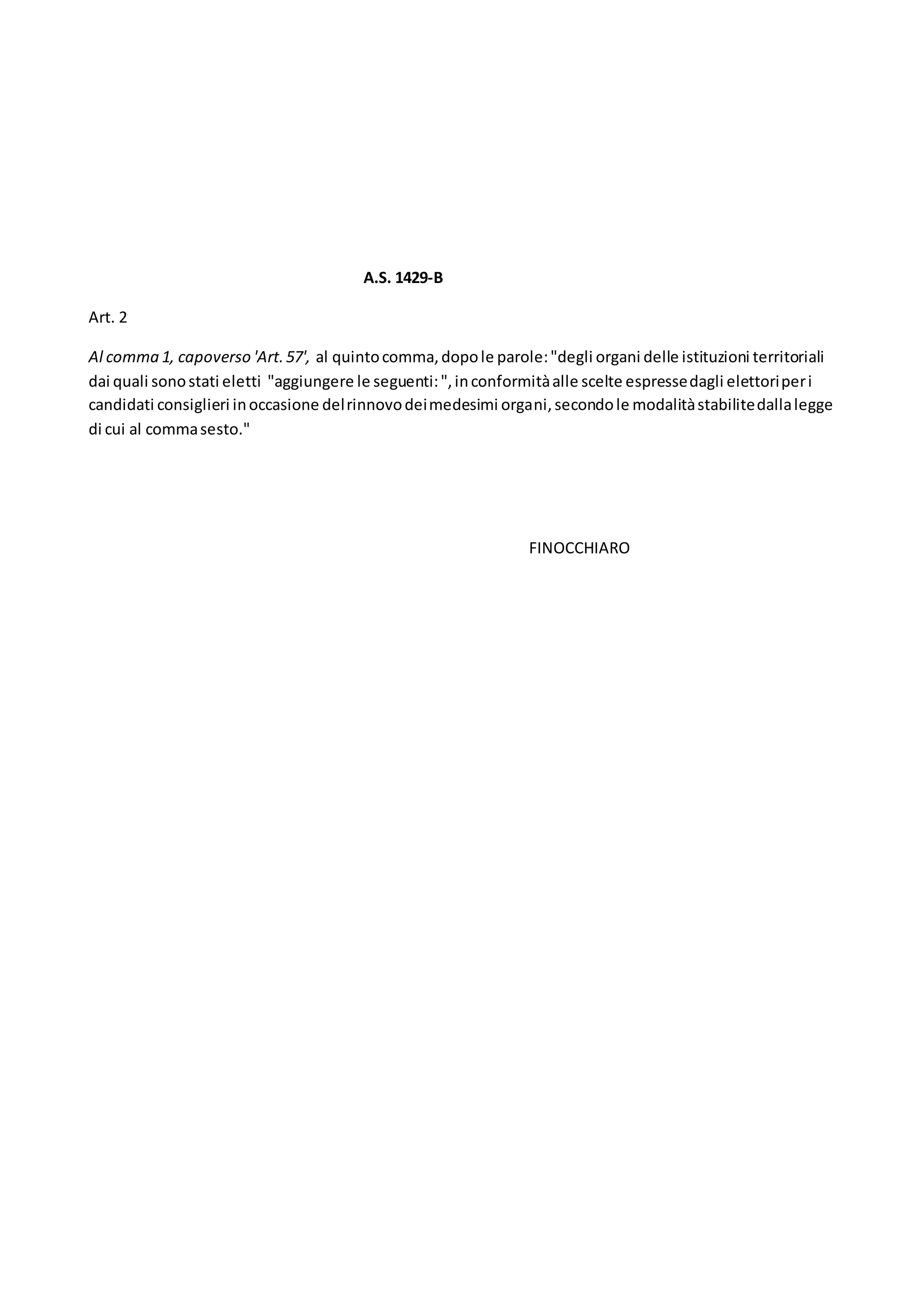 A.S. 1429-B
Art. 2
Al comma 1, capoverso 'Art.57', al quintocomma,dopole parole:"degli organi delle istituzioni territoriali
dai quali sonostati eletti "aggiungere le seguenti:",inconformitàalle scelte espressedagli elettoriperi
candidati consiglieri inoccasione delrinnovodeimedesimi organi,secondole modalitàstabilitedallalegge
di cui al commasesto."
FINOCCHIARO