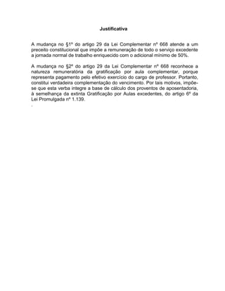 Justificativa
A mudança no §1º do artigo 29 da Lei Complementar nº 668 atende a um
preceito constitucional que impõe a remuneração de todo o serviço excedente
a jornada normal de trabalho enriquecido com o adicional mínimo de 50%.
A mudança no §2º do artigo 29 da Lei Complementar nº 668 reconhece a
natureza remuneratória da gratificação por aula complementar, porque
representa pagamento pelo efetivo exercício do cargo de professor. Portanto,
constitui verdadeira complementação do vencimento. Por tais motivos, impõe-
se que esta verba integre a base de cálculo dos proventos de aposentadoria,
à semelhança da extinta Gratificação por Aulas excedentes, do artigo 6º da
Lei Promulgada nº 1.139.
.
 