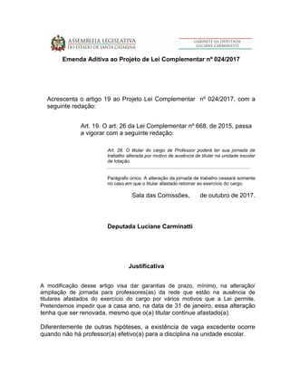 Emenda Aditiva ao Projeto de Lei Complementar nº 024/2017
Acrescenta o artigo 19 ao Projeto Lei Complementar nº 024/2017, com a
seguinte redação:
Art. 19. O art. 26 da Lei Complementar nº 668, de 2015, passa
a vigorar com a seguinte redação:
Art. 26. O titular do cargo de Professor poderá ter sua jornada de
trabalho alterada por motivo de ausência de titular na unidade escolar
de lotação.
............................................................................................................
Parágrafo único. A alteração da jornada de trabalho cessará somente
no caso em que o titular afastado retornar ao exercício do cargo.
Sala das Comissões, de outubro de 2017.
Deputada Luciane Carminatti
Justificativa
A modificação desse artigo visa dar garantias de prazo, mínimo, na alteração/
ampliação de jornada para professores(as) da rede que estão na ausência de
titulares afastados do exercício do cargo por vários motivos que a Lei permite.
Pretendemos impedir que a casa ano, na data de 31 de janeiro, essa alteração
tenha que ser renovada, mesmo que o(a) titular continue afastado(a).
Diferentemente de outras hipóteses, a existência de vaga excedente ocorre
quando não há professor(a) efetivo(a) para a disciplina na unidade escolar.
 