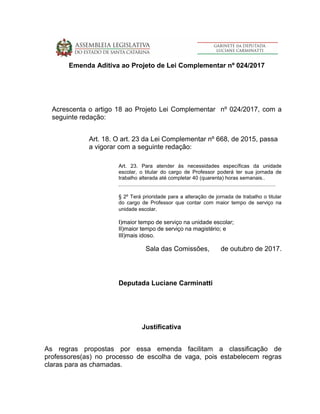 Emenda Aditiva ao Projeto de Lei Complementar nº 024/2017
Acrescenta o artigo 18 ao Projeto Lei Complementar nº 024/2017, com a
seguinte redação:
Art. 18. O art. 23 da Lei Complementar nº 668, de 2015, passa
a vigorar com a seguinte redação:
Art. 23. Para atender às necessidades específicas da unidade
escolar, o titular do cargo de Professor poderá ter sua jornada de
trabalho alterada até completar 40 (quarenta) horas semanais..
............................................................................................................
§ 2º Terá prioridade para a alteração de jornada de trabalho o titular
do cargo de Professor que contar com maior tempo de serviço na
unidade escolar.
I)maior tempo de serviço na unidade escolar;
II)maior tempo de serviço na magistério; e
III)mais idoso.
Sala das Comissões, de outubro de 2017.
Deputada Luciane Carminatti
Justificativa
As regras propostas por essa emenda facilitam a classificação de
professores(as) no processo de escolha de vaga, pois estabelecem regras
claras para as chamadas.
 