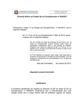Emenda Aditiva ao Projeto de Lei Complementar nº 024/2017
Acrescenta o artigo 17 ao Projeto Lei Complementar nº 024/2017, com a
seguinte redação:
Art. 17. O art. 22 da Lei Complementar nº 668, de 2015, passa
a vigorar com a seguinte redação:
Art. 22. O titular do cargo de Professor de que trata o art. 18
desta Lei Complementar poderá ministrar aulas acima do
quantitativo estabelecido para a sua jornada de trabalho.
Parágrafo único. Aplica-se o disposto nos §§ 1º e 2º do art. 18 e o
disposto no art. 19 desta Lei Complementar ao titular do cargo de que
trata o caput deste artigo.
............................................................................................................
§ 3º Na hipótese do disposto neste artigo, será observado o
acréscimo proporcional na duração da hora-atividade, a fim de
assegurar o cumprimento do que estabelece o art. 19 desta Lei
Complementar.
Sala das Comissões, de outubro de 2017.
Deputada Luciane Carminatti
Justificativa
O problema identificado diz respeito ao disposto no §3º do artigo 22 da Lei
Complementar nº 668/2015. Entende-se que a hora-atividade tem uma
relação direta com a carga horária total do professor regente de classe,
 