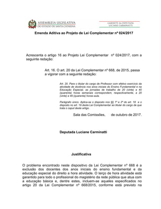 Emenda Aditiva ao Projeto de Lei Complementar nº 024/2017
Acrescenta o artigo 16 ao Projeto Lei Complementar nº 024/2017, com a
seguinte redação:
Art. 16. O art. 20 da Lei Complementar nº 668, de 2015, passa
a vigorar com a seguinte redação:
Art. 20. Para o titular do cargo de Professor com efetivo exercício da
atividade de docência nos anos iniciais do Ensino Fundamental e na
Educação Especial, as jornadas de trabalho de 20 (vinte) e 40
(quarenta) horas semanais correspondem, respectivamente, a 20
(vinte) e 40 (quarenta) horas-aula.
Parágrafo único. Aplica-se o disposto nos §§ 1º e 2º do art. 18 e o
disposto no art. 19 desta Lei Complementar ao titular do cargo de que
trata o caput deste artigo.
Sala das Comissões, de outubro de 2017.
Deputada Luciane Carminatti
Justificativa
O problema encontrado neste dispositivo da Lei Complementar nº 668 é a
exclusão dos docentes dos anos iniciais do ensino fundamental e da
educação especial do direito a hora atividade. O terço de hora atividade está
garantido para todo o profissional do magistério da rede pública que atua com
a educação básica e, dentre estes, incluem-se aqueles especificados no
artigo 20 da Lei Complementar nº 668/2015, conforme está previsto na
 