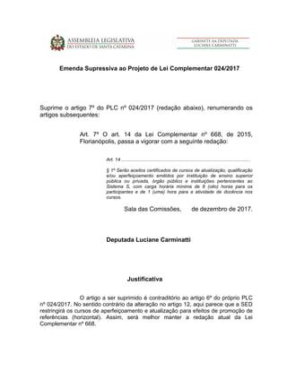 Emenda Supressiva ao Projeto de Lei Complementar 024/2017
Suprime o artigo 7º do PLC nº 024/2017 (redação abaixo), renumerando os
artigos subsequentes:
Art. 7º O art. 14 da Lei Complementar nº 668, de 2015,
Florianópolis, passa a vigorar com a seguinte redação:
Art. 14 ...................................................................................................
§ 1º Serão aceitos certificados de cursos de atualização, qualificação
e/ou aperfeiçoamento emitidos por instituição de ensino superior
pública ou privada, órgão público e instituições pertencentes ao
Sistema S, com carga horária mínima de 8 (oito) horas para os
participantes e de 1 (uma) hora para a atividade de docência nos
cursos.
Sala das Comissões, de dezembro de 2017.
Deputada Luciane Carminatti
Justificativa
O artigo a ser suprimido é contraditório ao artigo 6º do próprio PLC
nº 024/2017. No sentido contrário da alteração no artigo 12, aqui parece que a SED
restringirá os cursos de aperfeiçoamento e atualização para efeitos de promoção de
referências (horizontal). Assim, será melhor manter a redação atual da Lei
Complementar nº 668.
 