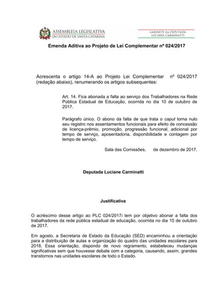 Emenda Aditiva ao Projeto de Lei Complementar nº 024/2017
Acrescenta o artigo 14-A ao Projeto Lei Complementar nº 024/2017
(redação abaixo), renumerando os artigos subsequentes:
Art. 14. Fica abonada a falta ao serviço dos Trabalhadores na Rede
Pública Estadual de Educação, ocorrida no dia 10 de outubro de
2017.
Parágrafo único. O abono da falta de que trata o caput torna nulo
seu registro nos assentamentos funcionais para efeito de concessão
de licença-prêmio, promoção, progressão funcional, adicional por
tempo de serviço, aposentadoria, disponibilidade e contagem por
tempo de serviço.
Sala das Comissões, de dezembro de 2017.
Deputada Luciane Carminatti
Justificativa
O acréscimo desse artigo ao PLC 024/2017i tem por objetivo abonar a falta dos
trabalhadores da rede pública estadual de educação, ocorrida no dia 10 de outubro
de 2017.
Em agosto, a Secretaria de Estado da Educação (SED) encaminhou a orientação
para a distribuição de aulas e organização do quadro das unidades escolares para
2018. Essa orientação, dispondo de novo regramento, estabeleceu mudanças
significativas sem que houvesse debate com a categoria, causando, assim, grandes
transtornos nas unidades escolares de todo o Estado.
 