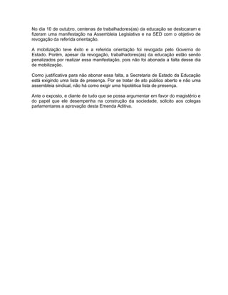 No dia 10 de outubro, centenas de trabalhadores(as) da educação se deslocaram e
fizeram uma manifestação na Assembleia Legislativa e na SED com o objetivo de
revogação da referida orientação.
A mobilização teve êxito e a referida orientação foi revogada pelo Governo do
Estado. Porém, apesar da revogação, trabalhadores(as) da educação estão sendo
penalizados por realizar essa manifestação, pois não foi abonada a falta desse dia
de mobilização.
Como justificativa para não abonar essa falta, a Secretaria de Estado da Educação
está exigindo uma lista de presença. Por se tratar de ato público aberto e não uma
assembleia sindical, não há como exigir uma hipotética lista de presença.
Ante o exposto, e diante de tudo que se possa argumentar em favor do magistério e
do papel que ele desempenha na construção da sociedade, solicito aos colegas
parlamentares a aprovação desta Emenda Aditiva.
 