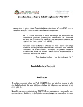 Emenda Aditiva ao Projeto de Lei Complementar nº 024/2017
Acrescenta o artigo 14 ao Projeto Lei Complementar nº 024/2017, com a
seguinte redação, renumerando os artigos subsequentes:
Art. 14. Ficam abonadas as faltas ao serviço, em decorrência de
movimentos grevistas, paralisações, assembleias ou atividades
sindicais dos Trabalhadores na Rede Pública Estadual de Educação,
relativas aos exercícios de 2012 a 2015.
Parágrafo único. O abono de faltas de que trata o caput deste artigo
torna nulo seu registro nos assentamentos funcionais para efeito de
concessão de licença-prêmio, promoção, progressão funcional,
adicional por tempo de serviço, aposentadoria, disponibilidade e
contagem por tempo de serviço.
Sala das Comissões, de dezembro de 2017.
Deputada Luciane Carminatti
Justificativa
O acréscimo desse artigo ao PLC 024/2017i tem por objetivo abonar a falta
dos trabalhadores da rede pública estadual de educação no período entre
2012 e 2015.
Nos últimos anos, a diretoria do SINTE/SC em processo de negociação com
representantes do Governo do Estado, conseguiu avançar, parcialmente, para
 