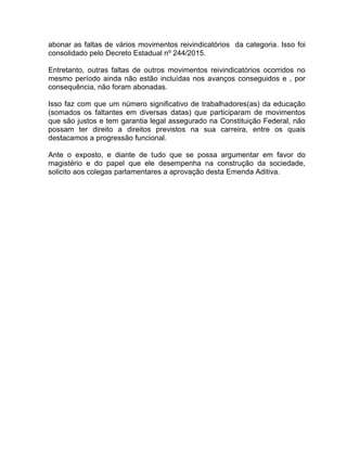 abonar as faltas de vários movimentos reivindicatórios da categoria. Isso foi
consolidado pelo Decreto Estadual nº 244/2015.
Entretanto, outras faltas de outros movimentos reivindicatórios ocorridos no
mesmo período ainda não estão incluídas nos avanços conseguidos e , por
consequência, não foram abonadas.
Isso faz com que um número significativo de trabalhadores(as) da educação
(somados os faltantes em diversas datas) que participaram de movimentos
que são justos e tem garantia legal assegurado na Constituição Federal, não
possam ter direito a direitos previstos na sua carreira, entre os quais
destacamos a progressão funcional.
Ante o exposto, e diante de tudo que se possa argumentar em favor do
magistério e do papel que ele desempenha na construção da sociedade,
solicito aos colegas parlamentares a aprovação desta Emenda Aditiva.
 
