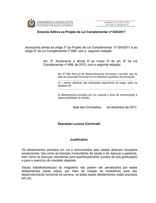 Emenda Aditiva ao Projeto de Lei Complementar nº 024/2017
Acrescenta alínea ao artigo 3º do Projeto de Lei Complementar nº 024/2017 e ao
artigo 8º da Lei Complementar nº 668, com a seguinte redação:
Art. 3º. Acrescenta a alínea D ao inciso VI do art. 8º da Lei
Complementar nº 668, de 2015, com a seguinte redação:
Art. 8º Não fará jus ao desenvolvimento funcional o servidor que na
data da ascensão funcional ou no interstício aquisitivo da promoção:
...........................................................................................................
VI – estiver afastado das atribuições específicas do cargo, salvo na
hipótese de:
...........................................................................................................
d) afastamentos previstos em Lei, quando o ônus de remuneração é
responsabilidade do Estado.
Sala das Comissões, de dezembro de 2017.
Deputada Luciane Carminatti
Justificativa
Os afastamentos previstos em Lei e remunerados pelo estado abarcam situações
excepcionais, tais como as licenças involuntárias de saúde e de repouso a gestante,
bem como as licenças voluntárias para aperfeiçoamento (cursos de pós-graduação)
e para o exercício de mandato classista.
Os(as) trabalhadores(as) do magistério não podem ser penalizados por esses
afastamentos nesse casos, por meio de criação de impeditivos para seu
desenvolvimento funcional na carreira, se todos esses afastamentos estão previstos
em Lei.
 
