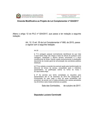 Emenda Modificativa ao Projeto de Lei Complementar nº 024/2017
Altera o artigo 12 do PLC nº 024/2017, que passa a ter redação a seguinte
redação:
Art. 12. O art. 35 da Lei Complementar nº 668, de 2015, passa
a vigorar com a seguinte redação:
Art.35. ...................................................................................................
§ 1º A vantagem pessoal nominalmente identificável de que trata
o caput deste artigo não integra a base de cálculo de qualquer outra
vantagem, ressalvado o décimo terceiro vencimento e o terço
constitucional de férias, ficando sujeita exclusivamente à atualização
decorrente da revisão geral da remuneração dos servidores públicos
estaduais.
§ 2º Fica vedada a reversão de eventual opção pela transformação do
adicional do tempo de serviço, conquistado após o interstício
aposentatório, na gratificação extinta na forma do inciso I
do caput deste artigo.
§ 3º Ao servidor que tenha completado os requisitos para
aposentadoria até 31 de dezembro de 2015 fica assegurada a
incorporação do valor pago a título de aulas excedentes aos
proventos, de acordo com a média aritmética dos valores percebidos
nos 36 (trinta e seis) meses anteriores ao pedido.
Sala das Comissões, de outubro de 2017.
Deputada Luciane Carminatti
 