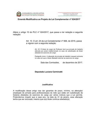 Emenda Modificativa ao Projeto de Lei Complementar nº 024/2017
Altera o artigo 10 do PLC nº 024/2017, que passa a ter redação a seguinte
redação:
Art. 10. O art. 24 da Lei Complementar nº 668, de 2015, passa
a vigorar com a seguinte redação:
Art. 24. O titular do cargo de Professor terá sua jornada de trabalho
alterada por prazo indeterminado no caso de substituição de titular
afastado do exercício do cargo.
Parágrafo único. A alteração da jornada de trabalho cessará somente
no caso em que o titular afastado retornar ao exercício do cargo.
Sala das Comissões, de dezembro de 2017.
Deputada Luciane Carminatti
Justificativa
A modificação desse artigo visa dar garantias de prazo, mínimo, na alteração/
ampliação de jornada para professores(as) da rede que estão em substituição de
titulares afastados do exercício do cargo por vários motivos que a Lei permite.
Pretendemos impedir que a casa ano, na data de 31 de janeiro, essa alteração
tenha que ser renovada, mesmo que o(a) titular continue afastado(a).
 