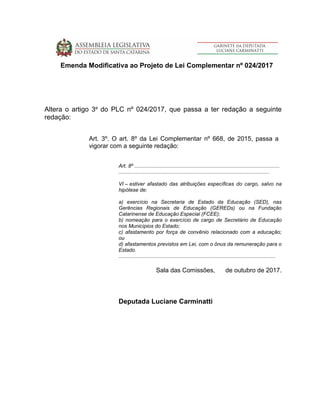 Emenda Modificativa ao Projeto de Lei Complementar nº 024/2017
Altera o artigo 3º do PLC nº 024/2017, que passa a ter redação a seguinte
redação:
Art. 3º. O art. 8º da Lei Complementar nº 668, de 2015, passa a
vigorar com a seguinte redação:
Art. 8º ....................................................................................................
........................................................................................................
VI – estiver afastado das atribuições específicas do cargo, salvo na
hipótese de:
a) exercício na Secretaria de Estado da Educação (SED), nas
Gerências Regionais de Educação (GEREDs) ou na Fundação
Catarinense de Educação Especial (FCEE);
b) nomeação para o exercício de cargo de Secretário de Educação
nos Municípios do Estado;
c) afastamento por força de convênio relacionado com a educação;
ou
d) afastamentos previstos em Lei, com o ônus da remuneração para o
Estado.
............................................................................................................
Sala das Comissões, de outubro de 2017.
Deputada Luciane Carminatti
 