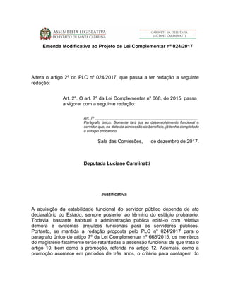 Emenda Modificativa ao Projeto de Lei Complementar nº 024/2017
Altera o artigo 2º do PLC nº 024/2017, que passa a ter redação a seguinte
redação:
Art. 2º. O art. 7º da Lei Complementar nº 668, de 2015, passa
a vigorar com a seguinte redação:
Art. 7º ....................................................................................................
Parágrafo único. Somente fará jus ao desenvolvimento funcional o
servidor que, na data da concessão do benefício, já tenha completado
o estágio probatório.
Sala das Comissões, de dezembro de 2017.
Deputada Luciane Carminatti
Justificativa
A aquisição da estabilidade funcional do servidor público depende de ato
declaratório do Estado, sempre posterior ao término do estágio probatório.
Todavia, bastante habitual a administração pública editá-lo com relativa
demora e evidentes prejuízos funcionais para os servidores públicos.
Portanto, se mantida a redação proposta pelo PLC nº 024/2017 para o
parágrafo único do artigo 7º da Lei Complementar nº 668/2015, os membros
do magistério fatalmente terão retardadas a ascensão funcional de que trata o
artigo 10, bem como a promoção, referida no artigo 12. Ademais, como a
promoção acontece em períodos de três anos, o critério para contagem do
 