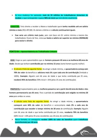  Se essa mudança for aprovada, mais de 20 milhões de trabalhadores deixariam de
receber, o que corresponde a quase 90% do total que tem direito atualmente.
SUGESTÃO: Teria direito a receber o Abono o trabalhador quem tenha recebido até um salário
mínimo e meio (R$1.497,00). Os demais critérios e o cálculo continuariam iguais.
 Esse seria um critério mais justo, pois com base em 01 salário mínimo a maioria dos
trabalhadores ficaria de fora, visto que basta o salário ser superior ao mínimo (R$998,00)
para excluir o direito.
PONTO 64 – Aposentadoria do Trabalhador Urbano
HOJE: Exige-se para aposentadoria que os homens possuam 65 anos e as mulheres 60 anos de
idade. Desde que tenham contribuído por no mínimo 15 anos (tanto homem quanto mulher).
 O cálculo é feito da seguinte forma: Ao atingir a idade mínima, a aposentadoria começa com
70% do valor do benefício e adiciona mais 1% a por cada ano de contribuição (limitado a
100%). Exemplo: Alguém com 66 anos de idade e que tenha contribuído por 25 anos,
receberá 95% do benefício (70% inicial + 25% pelos 25 anos de contribuição).
PROPOSTA: A aposentadoria para as mulheres passaria a ser a partir dos 62 anos de idade e dos
homens permaneceria aos 65 anos. Para o período de contribuição será exigido no mínimo 20
anos para ambos os sexos.
 O cálculo seria feito da seguinte forma: Ao atingir a idade mínima, a aposentadoria
começará com 60% do valor do benefício e acrescentaria mais 2% a cada ano de
contribuição que exceder o tempo mínimo de 20 anos de contribuição. Exemplo: Alguém
com 66 anos de idade e que tenha contribuído por 25 anos, receberia 70% do benefício
(60% inicial + 10% pelos 05 anos excedentes aos 20 anos de contribuição).
 Nesse formato, só conseguiria receber 100% do valor do benefício quem trabalhasse
(contribuindo) por 40 anos.
 