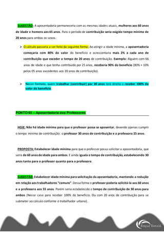 SUGESTÃO: A aposentadoria permaneceria com as mesmas idades atuais, mulheres aos 60 anos
de idade e homens aos 65 anos. Para o período de contribuição seria exigido tempo mínimo de
20 anos para ambos os sexos.
 O cálculo passaria a ser feito da seguinte forma: Ao atingir a idade mínima, a aposentadoria
começaria com 80% do valor do benefício e acrescentaria mais 2% a cada ano de
contribuição que exceder o tempo de 20 anos de contribuição. Exemplo: Alguém com 66
anos de idade e que tenha contribuído por 25 anos, receberia 90% do benefício (80% + 10%
pelos 05 anos excedentes aos 20 anos de contribuição).
 Nesse formato, quem trabalhar (contribuir) por 30 anos terá direito a receber 100% do
valor do benefício.
PONTO 65 – Aposentadoria dos Professores
HOJE: Não há idade mínima para que o professor possa se aposentar, devendo apenas cumprir
o tempo mínimo de contribuição: o professor 30 anos de contribuição e a professora 25 anos.
PROPOSTA: Estabelecer idade mínima para que o professor possa solicitar a aposentadoria, que
seria de 60 anos de idade para ambos. E ainda iguala o tempo de contribuição, estabelecendo 30
anos tanto para o professor quanto para a professora.
SUGESTÃO: Estabelecer idade mínima para solicitação da aposentadoria, mantendo a redução
em relação aos trabalhadores “comuns”. Dessa forma o professor poderia solicitá-la aos 60 anos
e a professora aos 55 anos. Porém seria estabelecido o tempo de contribuição de 30 anos para
ambos (Nesse caso para receber 100% do benefício. Ou com 20 anos de contribuição para se
submeter ao cálculo conforme o trabalhador urbano).
 