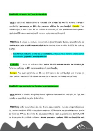 PONTO 68 – Cálculo do Valor do Benefício
HOJE: O cálculo da aposentadoria é realizado com a média de 80% dos maiores salários de
contribuição (excluem-se os 20% dos menores salários de contribuição). Exemplo: Você
contribuiu por 20 anos - total de 240 salários de contribuição. Será levando em conta apenas a
média dos 192 maiores salários (os 48 menores seriam desconsiderados).
PROPOSTA: O cálculo não excluiria nenhum salário de contribuição. Ou seja, seriam levados em
consideração todos os salários de contribuição (no exemplo acima, a média de 100% dos salários:
os 240).
 Essa fórmula reduziria o valor da aposentadoria, visto que até os menores salários seriam
considerados, jogando a média para baixo.
SUGESTÃO: O cálculo ser realizado com a média dos 90% maiores salários de contribuição.
Portanto, excluindo os 10% menores salários de contribuição.
Exemplo: Para quem contribuiu por 20 anos (240 salários de contribuição), será levando em
conta apenas a média dos 216 maiores salários (os 24 menores seriam desconsiderados).
PONTO 71 – Acumulação de Pensões e Aposentadorias
HOJE: Permite o acumulo de aposentadorias e pensões sem nenhuma limitação, ou seja, sem
redução na quantidade ou valor do benefício.
PROPOSTA: Vedar a acumulação de mais de uma aposentadoria e mais de uma pensão deixada
por companheiro (pelo RGPS). A pensão por morte do RGPS poderia ser acumulada com a pensão
por morte do RPPS ou decorrente das atividades militares e com a aposentadoria do RGPS, RPPS
ou decorrentes de atividade militares. Nessas hipóteses, receberia 100% do benefício mais
 