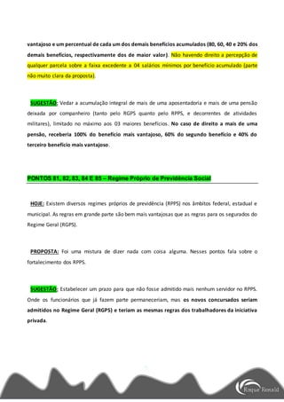 vantajoso e um percentual de cada um dos demais benefícios acumulados (80, 60, 40 e 20% dos
demais benefícios, respectivamente dos de maior valor). Não havendo direito a percepção de
qualquer parcela sobre a faixa excedente a 04 salários mínimos por benefício acumulado (parte
não muito clara da proposta).
SUGESTÃO: Vedar a acumulação integral de mais de uma aposentadoria e mais de uma pensão
deixada por companheiro (tanto pelo RGPS quanto pelo RPPS, e decorrentes de atividades
militares), limitado no máximo aos 03 maiores benefícios. No caso de direito a mais de uma
pensão, receberia 100% do benefício mais vantajoso, 60% do segundo benefício e 40% do
terceiro benefício mais vantajoso.
PONTOS 81, 82, 83, 84 E 85 – Regime Próprio de Previdência Social
HOJE: Existem diversos regimes próprios de previdência (RPPS) nos âmbitos federal, estadual e
municipal. As regras em grande parte são bem mais vantajosas que as regras para os segurados do
Regime Geral (RGPS).
PROPOSTA: Foi uma mistura de dizer nada com coisa alguma. Nesses pontos fala sobre o
fortalecimento dos RPPS.
SUGESTÃO: Estabelecer um prazo para que não fosse admitido mais nenhum servidor no RPPS.
Onde os funcionários que já fazem parte permaneceriam, mas os novos concursados seriam
admitidos no Regime Geral (RGPS) e teriam as mesmas regras dos trabalhadores da iniciativa
privada.
 