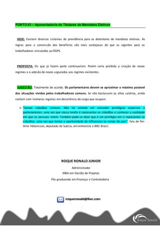 PONTO 93 – Aposentadoria de Titulares de Mandatos Eletivos
HOJE: Existem diversos sistemas de previdência para os detentores de mandatos eletivos. As
regras para a concessão dos benefícios são mais vantajosas do que as vigentes para os
trabalhadores vinculados ao RGPS.
PROPOSTA: Os que já fazem parte continuariam. Porém seria proibida a criação de novos
regimes e a adesão de novos segurados aos regimes existentes.
SUGESTÃO: Totalmente de acordo. Os parlamentares devem se aproximar o máximo possível
das situações vividas pelos trabalhadores comuns. Se não bastassem os altos salários, ainda
contam com inúmeras regalias em decorrência do cargo que ocupam.
 "Somos cidadãos comuns. Não há sentido em conceder privilégios especiais a
parlamentares, uma vez que nossa tarefa é representar os cidadãos e conhecer a realidade
em que as pessoas vivem. Também pode-se dizer que é um privilégio em si representar os
cidadãos, uma vez que temos a oportunidade de influenciar os rumos do país", fala de Per-
Arne Håkansson, deputado da Suécia, em entrevista a BBC Brasil.
ROQUE RONALD JUNIOR
Administrador
MBA em Gestão de Projetos
Pós-graduando em Finanças e Controladoria
 