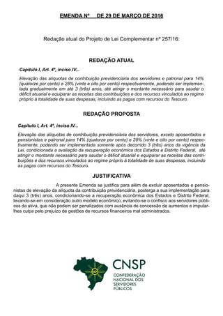 EMENDA Nº DE 29 DE MARÇO DE 2016
Redação atual do Projeto de Lei Complementar nº 257/16:
REDAÇÃO ATUAL
REDAÇÃO PROPOSTA
JUSTIFICATIVA
A presente Emenda se justifica para além de excluir aposentados e pensio-
nistas de elevação da alíquota da contribuição previdenciária, posterga a sua implementação para
daqui 3 (três) anos, condicionando-se a recuperação econômica dos Estados e Distrito Federal,
levando-se em consideração outro modelo econômico, evitando-se o confisco aos servidores públi-
cos da ativa, que não podem ser penalizados com ausência de concessão de aumentos e imputar-
lhes culpa pelo prejuízo de gestões de recursos financeiros mal administrados.
Capítulo I, Art. 4º, inciso IV...
Elevação das alíquotas de contribuição previdenciária dos servidores e patronal para 14%
(quatorze por cento) e 28% (vinte e oito por cento) respectivamente, podendo ser implemen-
tada gradualmente em até 3 (três) anos, até atingir o montante necessário para saudar o
déficit atuarial e equiparar as receitas das contribuições e dos recursos vinculados ao regime
próprio à totalidade de suas despesas, incluindo as pagas com recursos do Tesouro.
Capítulo I, Art. 4º, inciso IV...
Elevação das alíquotas de contribuição previdenciária dos servidores, exceto aposentados e
pensionistas e patronal para 14% (quatorze por cento) e 28% (vinte e oito por cento) respec-
tivamente, podendo ser implementada somente após decorrido 3 (três) anos da vigência da
Lei, condicionada a avaliação da recuperação econômica dos Estados e Distrito Federal, até
atingir o montante necessário para saudar o déficit atuarial e equiparar as receitas das contri-
buições e dos recursos vinculados ao regime próprio à totalidade de suas despesas, incluindo
as pagas com recursos do Tesouro.
 