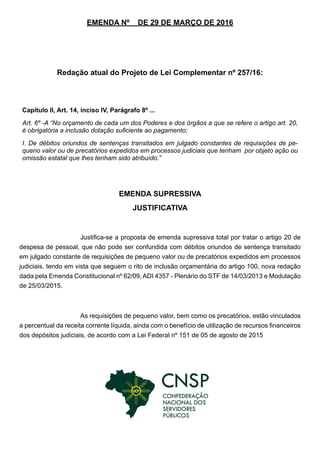 EMENDA Nº DE 29 DE MARÇO DE 2016
Redação atual do Projeto de Lei Complementar nº 257/16:
EMENDA SUPRESSIVA
JUSTIFICATIVA
Justifica-se a proposta de emenda supressiva total por tratar o artigo 20 de
despesa de pessoal, que não pode ser confundida com débitos oriundos de sentença transitado
em julgado constante de requisições de pequeno valor ou de precatórios expedidos em processos
judiciais, tendo em vista que seguem o rito de inclusão orçamentária do artigo 100, nova redação
dada pela Emenda Constitucional nº 62/09, ADI 4357 - Plenário do STF de 14/03/2013 e Modulação
de 25/03/2015.
As requisições de pequeno valor, bem como os precatórios, estão vinculados
a percentual da receita corrente líquida, ainda com o benefício de utilização de recursos financeiros
dos depósitos judiciais, de acordo com a Lei Federal nº 151 de 05 de agosto de 2015
Capítulo II, Art. 14, inciso IV, Parágrafo 8º ...
Art. 6º -A “No orçamento de cada um dos Poderes e dos órgãos a que se refere o artigo art. 20,
é obrigatória a inclusão dotação suficiente ao pagamento:
I. De débitos oriundos de sentenças transitados em julgado constantes de requisições de pe-
queno valor ou de precatórios expedidos em processos judiciais que tenham por objeto ação ou
omissão estatal que lhes tenham sido atribuído.”
 