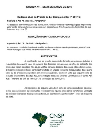 EMENDA Nº DE 29 DE MARÇO DE 2016
Redação atual do Projeto de Lei Complementar nº 257/16:
REDAÇÃO MODIFICATIVA PROPOSTA
JUSTIFICATIVA
A modificação que se propõe, suprimindo do texto as sentenças judiciais e
requisições de pequeno valor no computo das despesas com pessoal para fins de aplicação dos
limites que tratam os artigos 19 e 20, se justifica porque a despesa de pessoal não pode ser confun-
dida com débitos oriundos de sentença transitado em julgado constante de requisições de pequeno
valor ou de precatórios expedidos em processos judiciais, tendo em vista que seguem o rito de
inclusão orçamentária do artigo 100, nova redação dada pela Emenda Constitucional nº 62/09, ADI
4357 - Plenário do STF de 14/03/2013 e Modulação de 25/03/2015.
As requisições de pequeno valor, bem como as sentenças judiciais os preca-
tórios, estão vinculados a percentual da receita corrente líquida, ainda com o benefício de utilização
de recursos financeiros dos depósitos judiciais, de acordo com a Lei Federal nº 151 de 05 de agosto
de 2015.
Capítulo II, Art. 18, inciso II... Parágrafo 5º
As despesas com indenizações de auxílio, com sentença judiciais e com requisições de pequeno
valor serão computadas nas despesas com pessoal para fim de aplicação dos limites de que
tratam os arts. 19 e 20.
Capítulo II, Art. 18... inciso II... Parágrafo 5º:
As despesas com indenizações de auxílio, serão computadas nas despesas com pessoal para
fim de aplicação dos limites de que tratam os arts. 19 e 20.
 