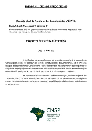 EMENDA Nº DE 29 DE MARÇO DE 2016
Redação atual do Projeto de Lei Complementar nº 257/16:
PROPOSTA DE EMENDA SUPRESSIVA
JUSTIFICATIVA
A justificativa para o acolhimento da emenda supressiva é o comando da
Constituição Federal, que assegura ao servidor a irredutibilidade dos vencimentos, art. 37 XV, nova
redação dada pela Emenda Constitucional 19/98: “os subsídios dos vencimentos dos ocupantes de
cargos em empregos públicos são irredutíveis, ressalvado o disposto nos incisos XIV deste artigo e
nos artigos 39, parágrafo 4º, 150, inciso II 153, inciso III e 153 parágrafo 2º, inciso I”.
As parcelas indenizatórias como: auxílio alimentação, auxílio transporte, au-
xílio saúde, não pode sofrer redução, bem como as vantagens de natureza transitória, como gratifi-
cações de saúde, educação, entre outras, enquanto percebidas não são transitórias, pois integram
os vencimentos.
Capítulo II, art. 24-A... inciso V, parágrafo 2º
Redução em até 30% dos gastos com servidores públicos decorrentes de parcelas inde-
nizatórias e de vantagens de natureza transitória; e
 