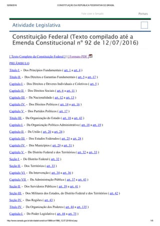 02/09/2016 CONSTITUIÇÃO DA REPÚBLICA FEDERATIVA DO BRASIL
http://www.senado.gov.br/atividade/const/con1988/con1988_12.07.2016/ind.asp 1/9
Constituição Federal (Texto compilado até a
Emenda Constitucional nº 92 de 12/07/2016)
[ Texto Completo da Constituição Federal ] | [ Formato PDF ]
PREÂMBULO
Título I  ­  Dos Princípios Fundamentais ( art. 1 a art. 4 )
Título II  ­  Dos Direitos e Garantias Fundamentais ( art. 5 a art. 17 )
Capítulo I  ­  Dos Direitos e Deveres Individuais e Coletivos ( art. 5 )
Capítulo II  ­  Dos Direitos Sociais ( art. 6 a art. 11 )
Capítulo III  ­  Da Nacionalidade ( art. 12 a art. 13 )
Capítulo IV  ­  Dos Direitos Políticos ( art. 14 a art. 16 )
Capítulo V  ­  Dos Partidos Políticos ( art. 17 )
Título III  ­  Da Organização do Estado ( art. 18 a art. 43 )
Capítulo I  ­  Da Organização Político­Administrativa ( art. 18 a art. 19 )
Capítulo II  ­  Da União ( art. 20 a art. 24 )
Capítulo III  ­  Dos Estados Federados ( art. 25 a art. 28 )
Capítulo IV  ­  Dos Municípios ( art. 29 a art. 31 )
Capítulo V  ­  Do Distrito Federal e dos Territórios ( art. 32 a art. 33 )
Seção I  ­  Do Distrito Federal ( art. 32 )
Seção II  ­  Dos Territórios ( art. 33 )
Capítulo VI  ­  Da Intervenção ( art. 34 a art. 36 )
Capítulo VII  ­  Da Administração Pública ( art. 37 a art. 43 )
Seção II  ­  Dos Servidores Públicos ( art. 39 a art. 41 )
Seção III  ­  Dos Militares dos Estados, do Distrito Federal e dos Territórios ( art. 42 )
Seção IV  ­  Das Regiões ( art. 43 )
Título IV  ­  Da Organização dos Poderes ( art. 44 a art. 135 )
Capítulo I  ­  Do Poder Legislativo ( art. 44 a art. 75 )
Atividade Legislativa
Fale com o Senado Portais
 