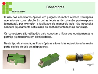 12
Conectores
O uso dos conectores ópticos em junções fibra-fibra oferece vantagens
operacionais com relação às outras técnicas de conexão ponto-a-ponto
(emendas), por exemplo, a facilidade de manuseio pois não necessita
nenhum equipamento sofisticado ou conhecimento técnico particular.
Os conectores são utilizados para conectar a fibra aos equipamentos e
permitir as manobras em distribuidores.
Neste tipo de emenda, as fibras ópticas são unidas e posicionadas muito
perto devido ao uso de adaptadores.
 