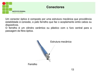 13
Conectores
Um conector óptico é composto por uma estrutura mecânica que providência
estabilidade à conexão, e pelo ferrolho que faz o acoplamento entre cabos ou
dispositivos.
O ferrolho é um cilindro cerâmico ou plástico com o furo central para a
passagem da fibra óptica.
FerrolhoFerrolho
Estrutura mecânica
 