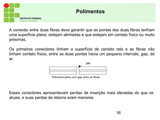 16
Polimentos
A conexão entre duas fibras deve garantir que as pontas das duas fibras tenham
uma superfície plana, estejam alinhadas e que estejam em contato físico ou muito
próximas.
Os primeiros conectores tinham a superfície de contato reta e as fibras não
tinham contato físico, entre as duas pontas havia um pequeno intervalo, gap, de
ar.
gap
Polimento plano com gap entre as fibras
Esses conectores apresentavam perdas de inserção mais elevadas do que os
atuais, e suas perdas de retorno eram menores.
 
