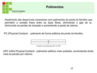 17
Polimentos
UPC (Ultra Physical Contact) - polimento esférico mais acabado, aumentando ainda
mais as perdas por retorno.
PC (Physical Contact) - polimento de forma esférica da ponta do ferrolho.
Conector com polimento PC ou UPC
Atualmente são disponíveis conectores com polimentos da ponta do ferrolho que
permitem o contato físico entre as duas fibras, eliminando o gap de ar,
diminuindo as perdas de inserção e aumentando a perda de retorno.
 