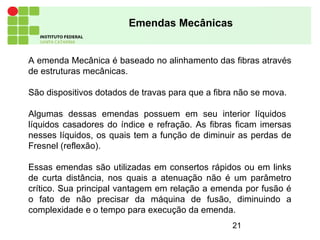 21
A emenda Mecânica é baseado no alinhamento das fibras através
de estruturas mecânicas.
São dispositivos dotados de travas para que a fibra não se mova.
Algumas dessas emendas possuem em seu interior líquidos
líquidos casadores do índice e refração. As fibras ficam imersas
nesses líquidos, os quais tem a função de diminuir as perdas de
Fresnel (reflexão).
Essas emendas são utilizadas em consertos rápidos ou em links
de curta distância, nos quais a atenuação não é um parâmetro
crítico. Sua principal vantagem em relação a emenda por fusão é
o fato de não precisar da máquina de fusão, diminuindo a
complexidade e o tempo para execução da emenda.
Emendas Mecânicas
 