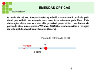 5
EMENDAS ÓPTICAS
A perda de retorno é o parâmetro que indica a atenuação sofrida pelo
sinal que refletiu na emenda ou conexão e retornou pela fibra. Esta
atenuação deve ser o mais alta possível para evitar problemas de
perda de sinal em sistemas WDM ou DWDM e também evitar a redução
da vida útil dos fototransmissores (lasers).
5 dBm
- 45 dBm
Perda de retorno de 50 dB
 
