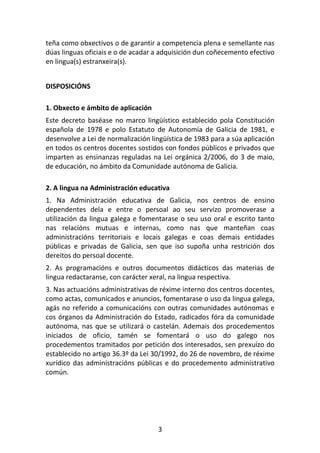 teña como obxectivos o de garantir a competencia plena e semellante nas
dúas linguas oficiais e o de acadar a adquisición dun coñecemento efectivo
en lingua(s) estranxeira(s).


DISPOSICIÓNS

1. Obxecto e ámbito de aplicación
Este decreto baséase no marco lingüístico establecido pola Constitución
española de 1978 e polo Estatuto de Autonomía de Galicia de 1981, e
desenvolve a Lei de normalización lingüística de 1983 para a súa aplicación
en todos os centros docentes sostidos con fondos públicos e privados que
imparten as ensinanzas reguladas na Lei orgánica 2/2006, do 3 de maio,
de educación, no ámbito da Comunidade autónoma de Galicia.

2. A lingua na Administración educativa
1. Na Administración educativa de Galicia, nos centros de ensino
dependentes dela e entre o persoal ao seu servizo promoverase a
utilización da lingua galega e fomentarase o seu uso oral e escrito tanto
nas relacións mutuas e internas, como nas que manteñan coas
administracións territoriais e locais galegas e coas demais entidades
públicas e privadas de Galicia, sen que iso supoña unha restrición dos
dereitos do persoal docente.
2. As programacións e outros documentos didácticos das materias de
lingua redactaranse, con carácter xeral, na lingua respectiva.
3. Nas actuacións administrativas de réxime interno dos centros docentes,
como actas, comunicados e anuncios, fomentarase o uso da lingua galega,
agás no referido a comunicacións con outras comunidades autónomas e
cos órganos da Administración do Estado, radicados fóra da comunidade
autónoma, nas que se utilizará o castelán. Ademais dos procedementos
iniciados de oficio, tamén se fomentará o uso do galego nos
procedementos tramitados por petición dos interesados, sen prexuízo do
establecido no artigo 36.3º da Lei 30/1992, do 26 de novembro, de réxime
xurídico das administracións públicas e do procedemento administrativo
común.




                                    3
 