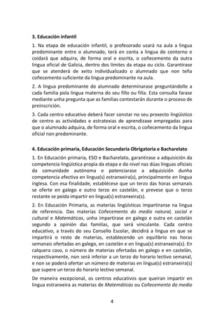 3. Educación infantil
1. Na etapa de educación infantil, o profesorado usará na aula a lingua
predominante entre o alumnado, terá en conta a lingua do contorno e
coidará que adquira, de forma oral e escrita, o coñecemento da outra
lingua oficial de Galicia, dentro dos límites da etapa ou ciclo. Garantirase
que se atenderá de xeito individualizado o alumnado que non teña
coñecemento suficiente da lingua predominante na aula.
2. A lingua predominante do alumnado determinarase preguntándolle a
cada familia pola lingua materna do seu fillo ou filla. Esta consulta farase
mediante unha pregunta que as familias contestarán durante o proceso de
preinscrición.
3. Cada centro educativo deberá facer constar no seu proxecto lingüístico
de centro as actividades e estratexias de aprendizaxe empregadas para
que o alumnado adquira, de forma oral e escrita, o coñecemento da lingua
oficial non predominante.

4. Educación primaria, Educación Secundaria Obrigatoria e Bacharelato
1. En Educación primaria, ESO e Bacharelato, garantirase a adquisición da
competencia lingüística propia da etapa e do nivel nas dúas linguas oficiais
da comunidade autónoma e potenciarase a adquisición dunha
competencia efectiva en lingua(s) estranxeira(s), principalmente en lingua
inglesa. Con esa finalidade, establécese que un terzo das horas semanais
se oferte en galego e outro terzo en castelán, e prevese que o terzo
restante se poida impartir en lingua(s) estranxeira(s).
2. En Educación Primaria, as materias lingüísticas impartiranse na lingua
de referencia. Das materias Coñecemento do medio natural, social e
cultural e Matemáticas, unha impartirase en galego e outra en castelán
segundo a opinión das familias, que será vinculante. Cada centro
educativo, a través do seu Consello Escolar, decidirá a lingua en que se
impartirá o resto de materias, establecendo un equilibrio nas horas
semanais ofertadas en galego, en castelán e en lingua(s) estranxeira(s). En
calquera caso, o número de materias ofertadas en galego e en castelán,
respectivamente, non será inferior a un terzo do horario lectivo semanal,
e non se poderá ofertar un número de materias en lingua(s) estranxeira(s)
que supere un terzo do horario lectivo semanal.
De maneira excepcional, os centros educativos que queiran impartir en
lingua estranxeira as materias de Matemáticas ou Coñecemento do medio


                                     4
 