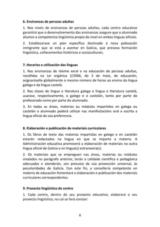 6. Ensinanzas de persoas adultas
1. Nos niveis de ensinanzas de persoas adultas, cada centro educativo
garantirá que o desenvolvemento das ensinanzas asegure que o alumnado
alcance a competencia lingüística propia do nivel en ambas linguas oficiais.
2. Establecerase un plan específico destinado á nova poboación
inmigrante que se está a asentar en Galicia, que prevexa formación
lingüística, coñecementos históricos e socioculturais.


7. Horarios e utilización das linguas
1. Nas ensinanzas de réxime xeral e na educación de persoas adultas,
recollidas na Lei orgánica 2/2006, do 3 de maio, de educación,
asignaráselle globalmente o mesmo número de horas ao ensino da lingua
galega e da lingua castelá.
2. Nas clases de lingua e literatura galega e lingua e literatura castelá,
usarase, respectivamente, o galego e o castelán, tanto por parte do
profesorado como por parte do alumnado.
3. En todas as áreas, materias ou módulos impartidos en galego ou
castelán o alumnado poderá utilizar nas manifestacións oral e escrita a
lingua oficial da súa preferencia.


8. Elaboración e publicación de materiais curriculares
1. Os libros de texto das materias impartidas en galego e en castelán
estarán redactados na lingua en que se imparta a materia. A
Administración educativa promoverá a elaboración de materiais na outra
lingua oficial de Galicia e en lingua(s) estranxeira(s).
2. Os materiais que se empreguen nas áreas, materias ou módulos
sinalados no parágrafo anterior, terán a calidade científica e pedagóxica
adecuadas e atenderán, sen prexuízo da súa proxección universal, ás
peculiaridades de Galicia. Con este fin, a consellería competente en
materia de educación fomentará a elaboración e publicación dos materiais
curriculares correspondentes.

9. Proxecto lingüístico de centro
1. Cada centro, dentro do seu proxecto educativo, elaborará o seu
proxecto lingüístico, no cal se fará constar:



                                        6
 