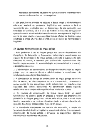 realizadas polo centro educativo no curso anterior e información do
      que se vai desenvolver no curso seguinte.


5. Sen prexuízo do previsto na epígrafe 4 deste artigo, a Administración
educativa avaliará os proxectos lingüísticos dos centros e fará o
seguimento dos resultados que se desprendan da súa aplicación coa
finalidade de adoptar, se é o caso, as medidas necesarias para garantir
que o alumnado adquira de forma oral e escrita a competencia lingüística
previa de cada nivel e etapa nas dúas linguas oficiais de Galicia, como
establece o artigo 14.3º da Lei 3/1983, do 15 de xuño, de normalización
lingüística.


10. Equipos de dinamización da lingua galega
1. Para potenciar o uso da lingua galega nos centros dependentes da
Consellería de Educación e Ordenación Universitaria constituirase un
equipo de dinamización da lingua galega, nomeado e supervisado pola
dirección do centro, e formado por profesorado, representantes das
familias, representantes do alumnado (agás no ensino infantil e primario),
e persoal non docente.
2. O coordinador ou coordinadora do equipo de dinamización da lingua
galega terá os mesmos dereitos administrativos e económicos cás
xefaturas dos departamentos didácticos.
3. A composición do equipo de dinamización da lingua galega para cada
tipo de centro, as súas competencias, e o nomeamento, cesamento e
competencias do seu coordinador serán establecidas nos regulamentos
orgánicos dos centros educativos. Na constitución destes órganos
tenderase a unha composición equilibrada de mulleres e homes.
4. Os equipos de dinamización da lingua galega terán un papel
fundamental no deseño, posta en práctica e revisión dos programas de
promoción da lingua galega nos centros educativos, contarán co apoio
técnico necesario e os centros educativos terán a debida dotación de
recursos didácticos, pedagóxicos e material en galego.
6. A consellería competente en materia de educación, a través da
Secretaría Xeral de Política Lingüística, coordinará o labor dos equipos de
dinamización da lingua galega e divulgará as experiencias positivas
desenvolvidas nos centros educativos.



                                    8
 