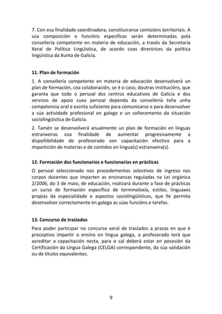 7. Con esa finalidade coordinadora, constituiranse comisións territoriais. A
súa composición e funcións específicas serán determinadas pola
consellería competente en materia de educación, a través da Secretaría
Xeral de Política Lingüística, de acordo coas directrices da política
lingüística da Xunta de Galicia.


11. Plan de formación
1. A consellería competente en materia de educación desenvolverá un
plan de formación, coa colaboración, se é o caso, doutras institucións, que
garanta que todo o persoal dos centros educativos de Galicia e dos
servizos de apoio cuxo persoal dependa da consellería teña unha
competencia oral e escrita suficiente para comunicarse e para desenvolver
a súa actividade profesional en galego e un coñecemento da situación
sociolingüística de Galicia.
2. Tamén se desenvolverá anualmente un plan de formación en linguas
estranxeiras coa finalidade de aumentar progresivamente a
dispoñibilidade de profesorado con capacitación efectiva para a
impartición de materias e de contidos en lingua(s) estranxeira(s).

12. Formación dos funcionarios e funcionarias en prácticas
O persoal seleccionado nos procedementos selectivos de ingreso nos
corpos docentes que imparten as ensinanzas reguladas na Lei orgánica
2/2006, do 3 de maio, de educación, realizará durante a fase de prácticas
un curso de formación específico de terminoloxía, estilos, linguaxes
propias da especialidade e aspectos sociolingüísticos, que lle permita
desenvolver correctamente en galego as súas funcións e tarefas.


13. Concurso de traslados
Para poder participar no concurso xeral de traslados a prazas en que é
preceptivo impartir o ensino en lingua galega, o profesorado terá que
acreditar a capacitación nesta, para o cal deberá estar en posesión da
Certificación da Lingua Galega (CELGA) correspondente, da súa validación
ou de títulos equivalentes.




                                     9
 