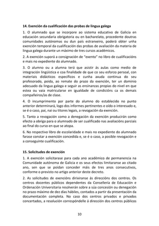 14. Exención da cualificación das probas de lingua galega
1. O alumnado que se incorpore ao sistema educativo de Galicia en
educación secundaria obrigatoria ou en bacharelato, procedente doutras
comunidades autónomas ou dun país estranxeiro, poderá obter unha
exención temporal da cualificación das probas de avaliación da materia de
lingua galega durante un máximo de tres cursos académicos.
2. A exención suporá a consignación de “exento” no libro de cualificacións
e mais no expediente do alumnado.
3. O alumno ou a alumna terá que asistir ás aulas como medio de
integración lingüística e coa finalidade de que co seu esforzo persoal, con
materiais didácticos específicos e cunha axuda continua do seu
profesorado, poida, ao remate do prazo da exención, ter un dominio
adecuado da lingua galega e seguir as ensinanzas propias do nivel en que
estea ou vaia matricularse en igualdade de condicións ca os demais
compañeiros/as de clase.
4. O incumprimento por parte do alumno do establecido no punto
anterior determinará, logo dos informes pertinentes e oído o interesado e,
se é o caso, pai, nai ou titores legais, a revogación da exención.
5. Tanto a revogación como a denegación da exención producirán como
efecto a obriga para o alumnado de ser cualificado nas avaliacións parciais
ao final do curso en que se atopa.
6. No respectivo libro de escolaridade e mais no expediente do alumnado
farase constar a exención concedida e, se é o caso, a posible revogación e
a conseguinte cualificación.

15. Solicitudes de exención
1. A exención solicitarase para cada ano académico de permanencia na
Comunidade autónoma de Galicia e os seus efectos limitaranse ao citado
ano, sen que se poidan conceder máis de tres anos consecutivos,
conforme o previsto no artigo anterior deste decreto.
2. As solicitudes de exencións dirixiranse ás direccións dos centros. Os
centros docentes públicos dependentes da Consellería de Educación e
Ordenación Universitaria resolverán sobre a súa concesión ou denegación
no prazo máximo de dez días hábiles, contados a partir da presentación da
documentación completa. No caso dos centros privados e privados
concertados, a resolución correspóndelle á dirección dos centros públicos


                                    10
 