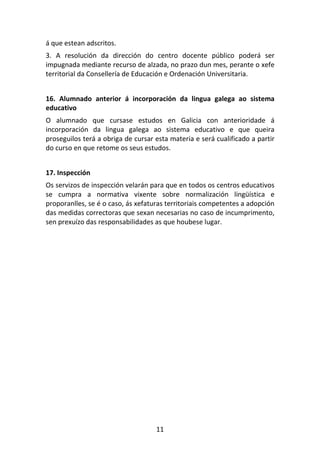 á que estean adscritos.
3. A resolución da dirección do centro docente público poderá ser
impugnada mediante recurso de alzada, no prazo dun mes, perante o xefe
territorial da Consellería de Educación e Ordenación Universitaria.


16. Alumnado anterior á incorporación da lingua galega ao sistema
educativo
O alumnado que cursase estudos en Galicia con anterioridade á
incorporación da lingua galega ao sistema educativo e que queira
proseguilos terá a obriga de cursar esta materia e será cualificado a partir
do curso en que retome os seus estudos.


17. Inspección
Os servizos de inspección velarán para que en todos os centros educativos
se cumpra a normativa vixente sobre normalización lingüística e
proporanlles, se é o caso, ás xefaturas territoriais competentes a adopción
das medidas correctoras que sexan necesarias no caso de incumprimento,
sen prexuízo das responsabilidades as que houbese lugar.




                                    11
 