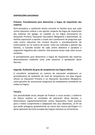 DISPOSICIÓNS ADICIONAIS

Primeira. Procedemento para determinar a lingua de impartición das
materias
Será preceptiva a realización dunha consulta ás familias para que cada
centro educativo coñeza a súa opinión respecto da lingua de impartición
das materias (en galego, en castelán ou en lingua estranxeira) en
Educación Primaria, Educación Secundaria Obrigatoria e Bacharelato. As
familias expresarán a opinión a través dun cuestionario de preguntas que
cada centro educativo lles enviará durante o procedecemento de
matriculación ou na reserva de prazas. Unha vez coñecida a opinión das
familias, o Consello Escolar de cada centro debaterá e aprobará a
asignación lingüística das materias. Este proceso farase cada catro cursos
escolares.
O procedemento para determinar a lingua de impartición das materias
desenvolverase mediante unha orde posterior á aprobación deste
Decreto.


Segunda. Avaliación do grao de competencia nas linguas oficiais
A consellería competente en materia de educación establecerá un
procedemento de avaliación do nivel de competencia nas dúas linguas
oficiais en Educación Primaria e en Educación Secundaria Obrigatoria,
como garantía da consecución progresiva da competencia semellante en
ambas as linguas.


Terceira
Con periodicidade anual, despois de finalizar o curso escolar, o Goberno
de Galicia avaliará os resultados de aplicación deste decreto, e
desenvolverá regulamentariamente cantas disposicións fosen precisas
para o mellor cumprimento e adaptación dos seus obxectivos, co fin de
que poida achegarse gradualmente ao marco dun ensino plurilingüe e á
plena aplicación da Carta europea das linguas rexionais ou minoritarias.




                                   12
 