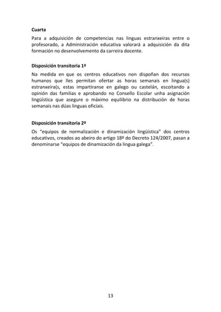 Cuarta
Para a adquisición de competencias nas linguas estranxeiras entre o
profesorado, a Administración educativa valorará a adquisición da dita
formación no desenvolvemento da carreira docente.

Disposición transitoria 1ª
Na medida en que os centros educativos non dispoñan dos recursos
humanos que lles permitan ofertar as horas semanais en lingua(s)
estranxeira(s, estas impartiranse en galego ou castelán, escoitando a
opinión das familias e aprobando no Consello Escolar unha asignación
lingüística que asegure o máximo equilibrio na distribución de horas
semanais nas dúas linguas oficiais.


Disposición transitoria 2ª
Os “equipos de normalización e dinamización lingüística” dos centros
educativos, creados ao abeiro do artigo 18º do Decreto 124/2007, pasan a
denominarse “equipos de dinamización da lingua galega”.




                                  13
 