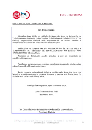 Escrito enviado ao Sr. Conselleiro de Educación:



                                            Sr. Conselleiro:

       Marcelino Brea Mella, en calidade de Secretario Xeral da Federación de
Traballadores do Ensino da Unión Xeral de Traballadores de Galicia(FETE-UGT de
Galicia), organización sindical máis representativa no ensino anterior á
universidade en Galicia, ten a ben dirixirse a vostede para:


     PROPOÑER 28 ENMENDAS DE MODIFICACIÓN ÁS ”BASES PARA A
ELABORACIÓN DO DECRETO DE PLURILINGÜÍSMO NO ENSINO NON
UNIVERSITARIO DE GALICIA”.
      Xúntanse en documento aparte, uníndose a este un preámbulo de
consideracións previas.


      Agardamos que asuma estas emendas, ou polos menos as máis substanciais e
así mude considerablemente estas bases.


       Tendo en conta a situación de debate e tensión social á que dou lugar este
borrador, consideramos que a resposta ás nosas propostas non deben pasar do
vindeiro luns 18 de xaneiro ás 14 horas.



                         Santiago de Compostela, 14 de xaneiro de 2010.


                                      Asdo.:Marcelino Brea Mella
                                              Secretario Xeral.




           Sr. Conselleiro de Educación e Ordenación Universitaria.
                               Xunta de Galicia



  •   R/ Miguel Ferro Caaveiro, 12-1º - 15707 Santiago de Compostela - Tel.: 981 57 36 34 - Fax: 981 57 50 33
                                     galicia@fete.ugt.org - www.feteugtgalicia.es                               3/8
 