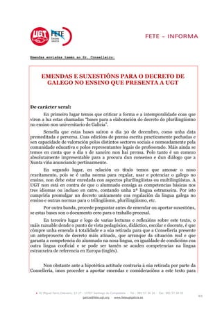 Emendas enviadas tamén ao Sr. Conselleiro:




       EMENDAS E SUXESTIÓNS PARA O DECRETO DE
        GALEGO NO ENSINO QUE PRESENTA A UGT



De carácter xeral:
       En primeiro lugar temos que criticar a forma e a intemporalidade coas que
viron a luz estas chamadas “bases para a elaboración do decreto do plurilingüismo
no ensino non universitario de Galicia”.
      Semella que estas bases saíron o día 30 de decembro, como unha data
premeditada e perversa. Coas edicións de prensa escrita practicamente pechadas e
sen capacidade de valoración polos distintos sectores sociais e nomeadamente pola
comunidade educativa e polos representantes legais do profesorado. Máis aínda se
temos en conta que o día 1 de xaneiro non hai prensa. Polo tanto é un comezo
absolutamente impresentable para a procura dun consenso e dun diálogo que a
Xunta viña anunciando pertinazmente.
       En segundo lugar, en relación co título temos que amosar o noso
rexeitamento, pois se é unha norma para regular, usar e potenciar o galego no
ensino, non debe estar enredada con aspectos plurilingüistas ou multilingüistas. A
UGT non está en contra de que o alumnado consiga as competencias básicas nos
tres idiomas ou incluso en catro, contando unha 2ª lingua estranxeira. Por isto
cumpriría promulgar un decreto unicamente coa regulación da lingua galega no
ensino e outras normas para o trilingüismo, plurilingüismo, etc.
       Por outra banda, procede preguntar antes de emendar ou aportar suxestións,
se estas bases son o documento cero para o traballo procesal.
      En terceiro lugar e logo de varias lecturas e reflexións sobre este texto, o
máis razoable dende o punto de vista pedagóxico, didáctico, escolar e docente, é que
cómpre unha emenda á totalidade e a súa retirada para que a Consellería presente
un anteproxecto de decreto máis atinado, que arranque da situación real e que
garanta a competencia do alumnado na nosa lingua, en igualdade de condicións coa
outra lingua cooficial e se pode ser tamén se acaden competencias na lingua
estranxeira de referencia en Europa (inglés).


      Non obstante ante a hipotética actitude contraria á súa retirada por parte da
Consellería, imos proceder a aportar emendas e consideracións a este texto para




  •   R/ Miguel Ferro Caaveiro, 12-1º - 15707 Santiago de Compostela - Tel.: 981 57 36 34 - Fax: 981 57 50 33
                                     galicia@fete.ugt.org - www.feteugtgalicia.es                               4/8
 