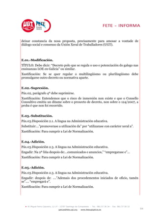 deixar constancia da nosa proposta, precisamente para amosar a vontade de
diálogo social e consenso da Unión Xeral de Traballadores (UGT).



E.01.-Modificación.
TÍTULO: Debe dicir: “Decreto polo que se regula o uso e potenciación do galego nas
ensinanzas LOE en Galicia” ou similar.
Xustificación: Se se quer regular o multilingüismo ou plurilingüismo debe
promulgarse outro decreto ou normativa aparte.


E.02.-Supresión.
Páx.02, parágrafo 4º debe suprimirse.
Xustificación: Entendemos que o risco de inmersión non existe e que o Consello
Consultivo emitiu un ditame sobre o proxecto de decreto, non sobre o 124/2007, a
proba é que non foi recorrido.


E.03.-Substitución.
Páx.03.Disposición 2.1. A lingua na Administración educativa.
Substituír:…”promoverase a utilización da” por “utilizarase con carácter xeral a”.
Xustificación: Para cumprir a Lei de Normalización.


E.04.-Adición.
Páx.03.Disposición 2.3. A lingua na Administración educativa.
Engadir: Na 2ª liña despois de:…comunicados e anuncios,” “empregarase e”…
Xustificación: Para cumprir a Lei de Normalización.


E.05.-Adición.
Páx.03.Disposición 2.3. A lingua na Administración educativa.
Engadir: despois de: ….”Ademais dos procedementos iniciados de oficio, tamén
se”…. “empregará e”.
Xustificación: Para cumprir a Lei de Normalización.




  •   R/ Miguel Ferro Caaveiro, 12-1º - 15707 Santiago de Compostela - Tel.: 981 57 36 34 - Fax: 981 57 50 33
                                     galicia@fete.ugt.org - www.feteugtgalicia.es                               5/8
 