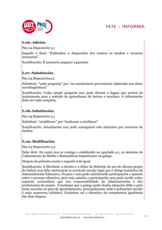 E.06.-Adición.
Páx.04.Disposición 3.1
Engadir ó final: “Poñéndose a disposición dos centros os medios e recursos
necesarios”.
Xustificación: É necesario asegurar a garantía.


E.07.-Substitución.
Páx.04.Disposición3.2
Substituír: “unha pregunta” por “un cuestionario previamente elaborado con datos
sociolingüísticos”
Xustificación: Unha simple pregunta non pode dirimir a lingua que servirá de
instrumento para o método de aprendizaxe de lectura e escritura. A información
debe ser máis completa.


E.08.-Substitución.
Páx.04.Disposición 4.1
Substituír: “establécese” por “tenderase a establecer”
Xustificación: Actualmente non pode conseguirse este obxectivo por carecerse de
medios.


E.09.-Modificación.
Páx.04.Disposición 4.2
Debe dicir: En canto non se consiga o establecido no apartado 4.1, as materias de
Coñecemento do Medio e Matemáticas impartiranse en galego.
Despois do primeiro punto e seguido todo igual.
Xustificación: A liberdade, o dereito e o deber de disfrutar do uso do idioma propio
de Galicia non debe mesturarse co currículo escolar legal que é obriga lexislativa da
Administración Educativa. Ós pais e nais pode solicitárselle participación e opinión
sobre o proceso educativo, pero esta opinión e participación non pode incidir sobre
aspectos curriculares que son responsabilidade da Administración e dos
profesionais do ensino. Constátase que o galego parte dunha situación feble e polo
tanto necesita un plus de apuntalamento, principalmente onde a poboación escolar
é máis numerosa (cidades). Garántase así o obxectivo da competencia igualitaria
das dúas linguas.




  •   R/ Miguel Ferro Caaveiro, 12-1º - 15707 Santiago de Compostela - Tel.: 981 57 36 34 - Fax: 981 57 50 33
                                     galicia@fete.ugt.org - www.feteugtgalicia.es                               6/8
 