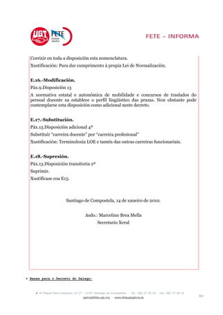 Corrixir en toda a disposición esta nomenclatura.
  Xustificación: Para dar cumprimento á propia Lei de Normalización.


  E.16.-Modificación.
  Páx.9.Disposición 13
  A normativa estatal e autonómica de mobilidade e concursos de traslados do
  persoal docente xa establece o perfil lingüístico das prazas. Non obstante pode
  contemplarse esta disposición como adicional neste decreto.


  E.17.-Substitución.
  Páx.13.Disposición adicional 4ª
  Substituír “carreira docente” por “carreira profesional”
  Xustificación: Terminoloxía LOE e tamén das outras carreiras funcionariais.


  E.18.-Supresión.
  Páx.13.Disposición transitoria 2ª
  Suprimir.
  Xustifícase coa E15.



                            Santiago de Compostela, 14 de xaneiro de 2010.


                                         Asdo.: Marcelino Brea Mella
                                                  Secretario Xeral




+ Bases para o Decreto do Galego:



     •   R/ Miguel Ferro Caaveiro, 12-1º - 15707 Santiago de Compostela - Tel.: 981 57 36 34 - Fax: 981 57 50 33
                                        galicia@fete.ugt.org - www.feteugtgalicia.es                               8/8
 