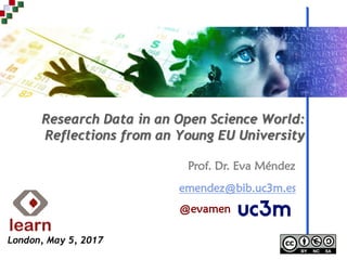Prof. Dr. Eva Méndez
Research Data in an Open Science World:
Reflections from an Young EU University
emendez@bib.uc3m.es
@evamen
London, May 5, 2017
 
