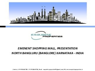 EMENENT SHOPPING MALL, PRESENTATION
NORTH BANGLURU (BANGLORE) KARNATAKA - INDIA



Contact: +91-9920667784 / +91-9920667785, Email – exquisite.properties99@gmail.com, URL: www.exquisiteproperties.in
 