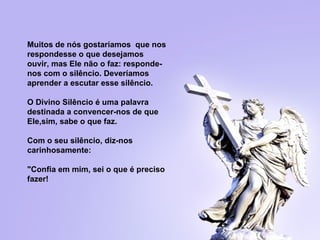   Muitos de nós gostaríamos  que nos respondesse o que desejamos ouvir, mas   Ele não o faz: responde-nos com o silêncio. Deveríamos aprender a escutar  e sse silêncio.   O Divino Silêncio é uma palavra destinada a convencer-nos de que Ele,sim, sabe o que faz.   Com o seu silêncio, diz-nos carinhosamente:  "Confia em mim, sei o que é  p reciso   fazer! 